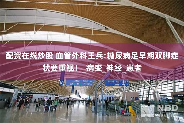 配资在线炒股 血管外科王兵:糖尿病足早期双脚症状要重视！_病变_神经_患者