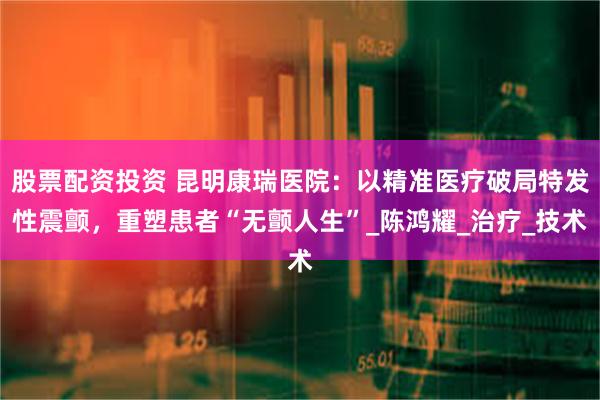 股票配资投资 昆明康瑞医院：以精准医疗破局特发性震颤，重塑患者“无颤人生”_陈鸿耀_治疗_技术