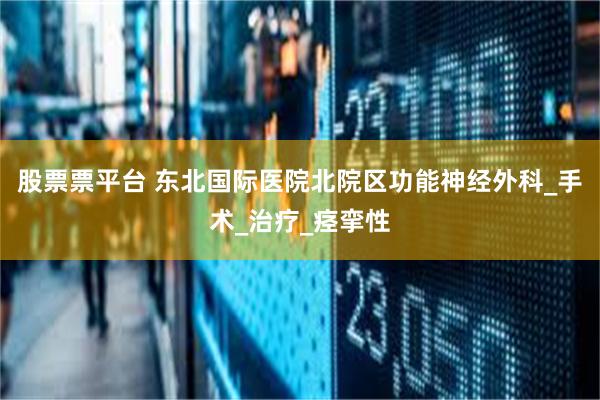 股票票平台 东北国际医院北院区功能神经外科_手术_治疗_痉挛性