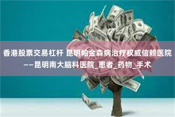 香港股票交易杠杆 昆明帕金森病治疗权威信赖医院——昆明南大脑科医院_患者_药物_手术