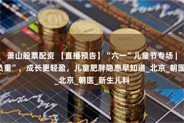 萧山股票配资 【直播预告】“六一”儿童节专场 | 童年“不负重”，成长更轻盈，儿童肥胖隐患早知道_北京_朝医_新生儿科