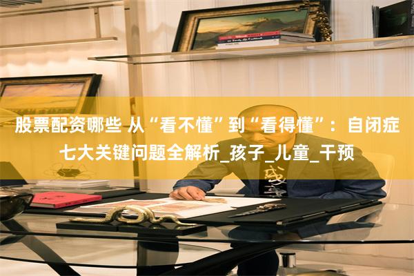 股票配资哪些 从“看不懂”到“看得懂”：自闭症七大关键问题全解析_孩子_儿童_干预