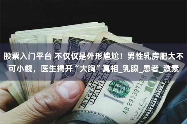 股票入门平台 不仅仅是外形尴尬！男性乳房肥大不可小觑，医生揭开“大胸”真相_乳腺_患者_激素