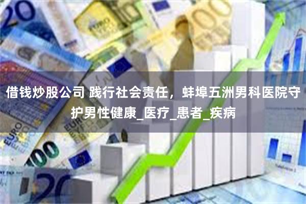 借钱炒股公司 践行社会责任，蚌埠五洲男科医院守护男性健康_医疗_患者_疾病