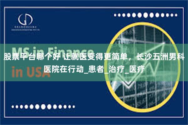 股票平台哪个好 让就医变得更简单，长沙五洲男科医院在行动_患者_治疗_医疗