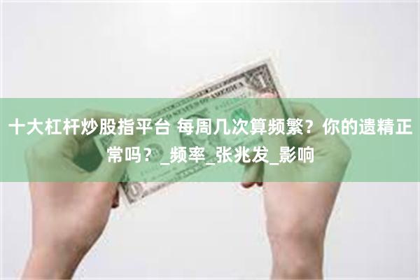 十大杠杆炒股指平台 每周几次算频繁？你的遗精正常吗？_频率_张兆发_影响