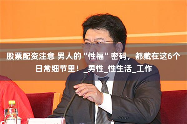 股票配资注意 男人的“性福”密码，都藏在这6个日常细节里！_男性_性生活_工作