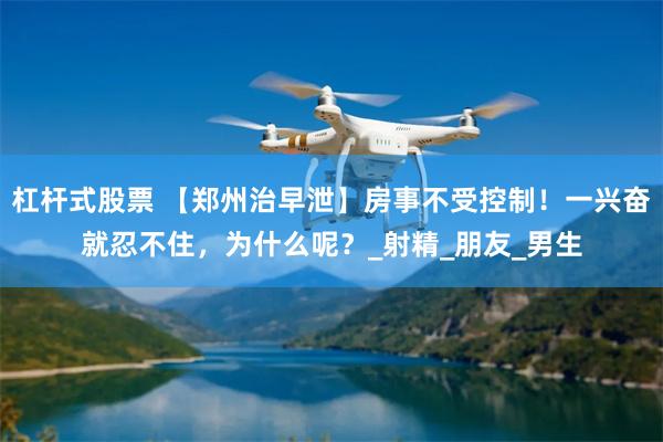 杠杆式股票 【郑州治早泄】房事不受控制！一兴奋就忍不住，为什么呢？_射精_朋友_男生