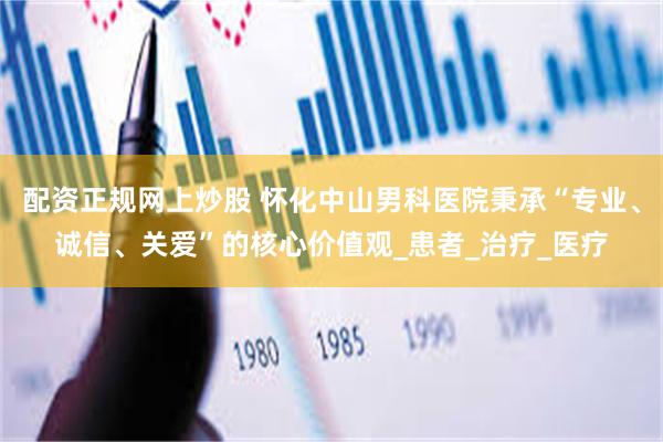 配资正规网上炒股 怀化中山男科医院秉承“专业、诚信、关爱”的核心价值观_患者_治疗_医疗