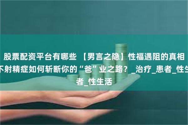 股票配资平台有哪些 【男言之隐】性福遇阻的真相：不射精症如何斩断你的“爸”业之路？_治疗_患者_性生活