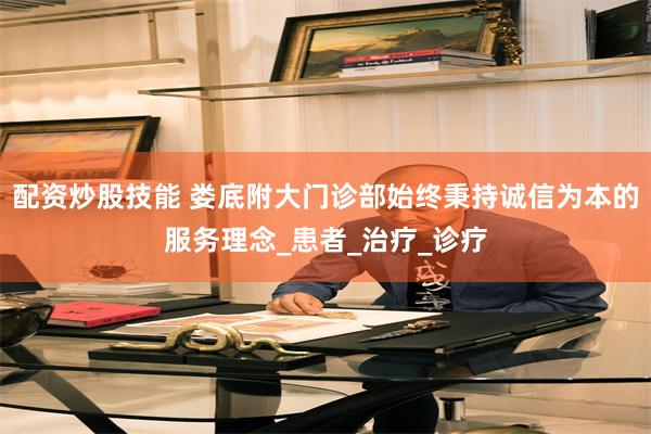 配资炒股技能 娄底附大门诊部始终秉持诚信为本的服务理念_患者_治疗_诊疗
