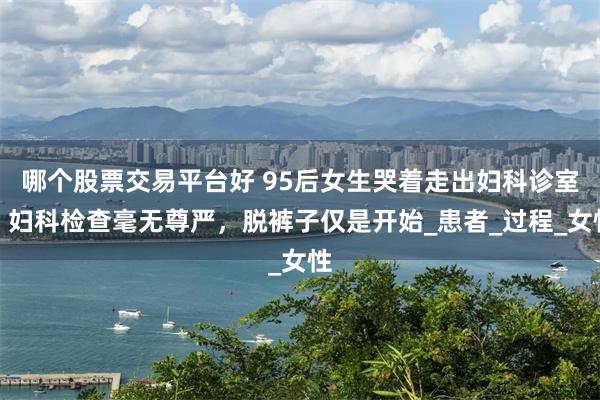 哪个股票交易平台好 95后女生哭着走出妇科诊室：妇科检查毫无尊严，脱裤子仅是开始_患者_过程_女性