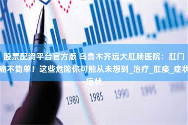 股票配资平台官方版 乌鲁木齐远大肛肠医院：肛门痛不简单！这些危险你可能从未想到_治疗_肛瘘_症状