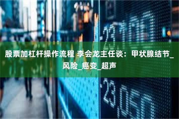股票加杠杆操作流程 李会龙主任谈：甲状腺结节_风险_癌变_超声