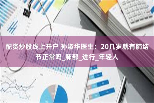 配资炒股线上开户 孙淑华医生：20几岁就有肺结节正常吗_肺部_进行_年轻人