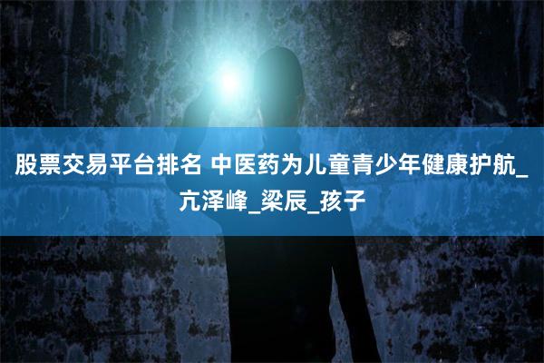 股票交易平台排名 中医药为儿童青少年健康护航_亢泽峰_梁辰_孩子