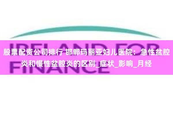 股票配资公司排行 邯郸玛丽亚妇儿医院：急性盆腔炎和慢性盆腔炎的区别_症状_影响_月经