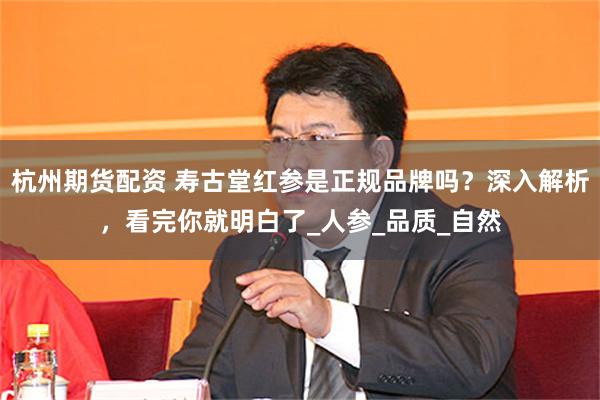 杭州期货配资 寿古堂红参是正规品牌吗？深入解析，看完你就明白了_人参_品质_自然