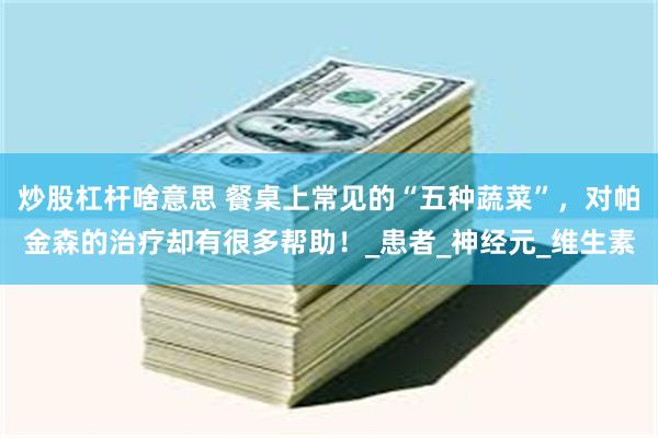 炒股杠杆啥意思 餐桌上常见的“五种蔬菜”，对帕金森的治疗却有很多帮助！_患者_神经元_维生素