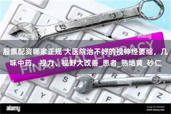 股票配资哪家正规 大医院治不好的视神经萎缩，几味中药，视力、视野大改善_患者_熟地黄_砂仁