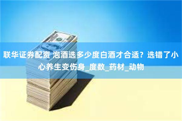 联华证券配资 泡酒选多少度白酒才合适？选错了小心养生变伤身_度数_药材_动物