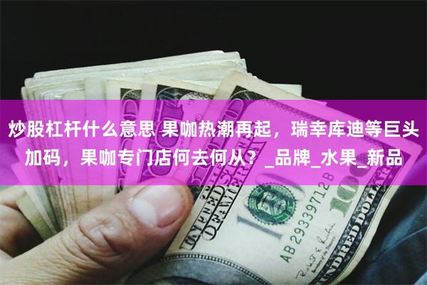 炒股杠杆什么意思 果咖热潮再起，瑞幸库迪等巨头加码，果咖专门店何去何从？_品牌_水果_新品