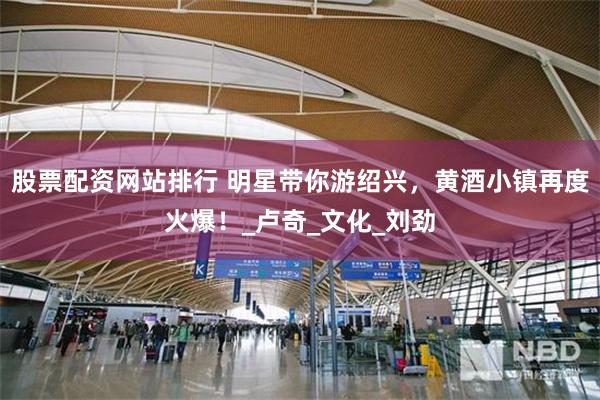 股票配资网站排行 明星带你游绍兴，黄酒小镇再度火爆！_卢奇_文化_刘劲