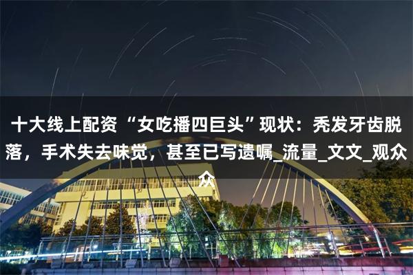 十大线上配资 “女吃播四巨头”现状：秃发牙齿脱落，手术失去味觉，甚至已写遗嘱_流量_文文_观众