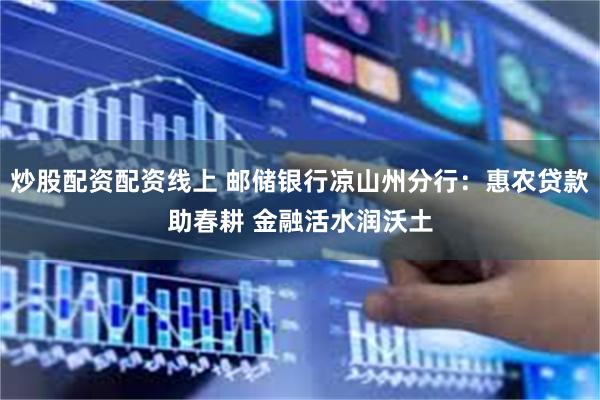 炒股配资配资线上 邮储银行凉山州分行：惠农贷款助春耕 金融活水润沃土