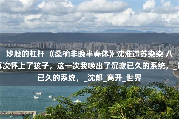炒股的杠杆 《桑榆非晚半春休》沈淮遇苏染染 八次流产后，我再次怀上了孩子，这一次我唤出了沉寂已久的系统，_沈郎_离开_世界