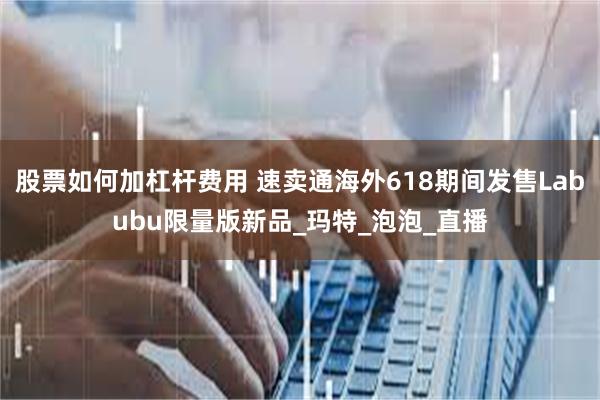 股票如何加杠杆费用 速卖通海外618期间发售Labubu限量版新品_玛特_泡泡_直播