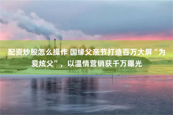 配资炒股怎么操作 国缘父亲节打造百万大屏“为爱炫父”，以温情营销获千万曝光