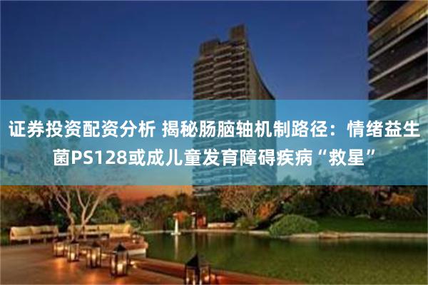 证券投资配资分析 揭秘肠脑轴机制路径：情绪益生菌PS128或成儿童发育障碍疾病“救星”