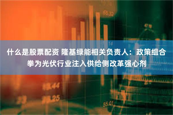 什么是股票配资 隆基绿能相关负责人：政策组合拳为光伏行业注入供给侧改革强心剂