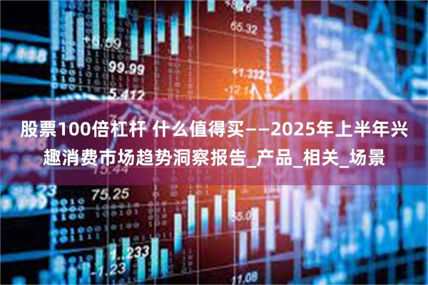 股票100倍杠杆 什么值得买——2025年上半年兴趣消费市场趋势洞察报告_产品_相关_场景