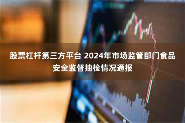股票杠杆第三方平台 2024年市场监管部门食品安全监督抽检情况通报