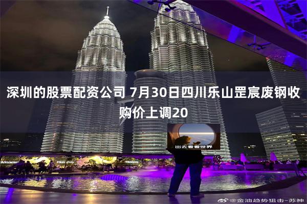 深圳的股票配资公司 7月30日四川乐山罡宸废钢收购价上调20