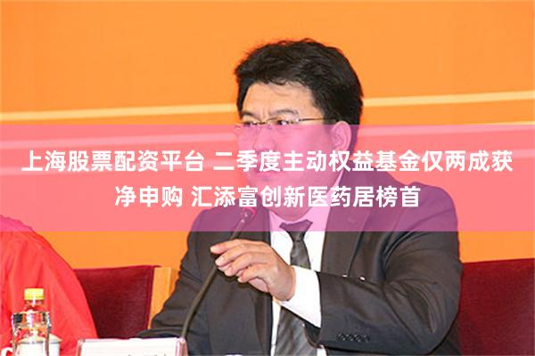 上海股票配资平台 二季度主动权益基金仅两成获净申购 汇添富创新医药居榜首