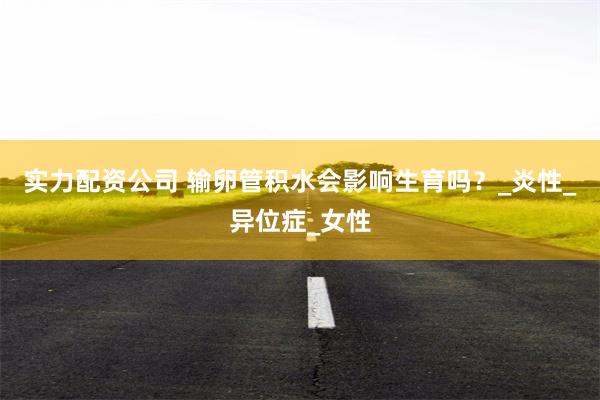 实力配资公司 输卵管积水会影响生育吗？_炎性_异位症_女性
