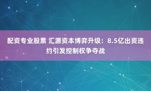 配资专业股票 汇源资本博弈升级：8.5亿出资违约引发控制权争夺战