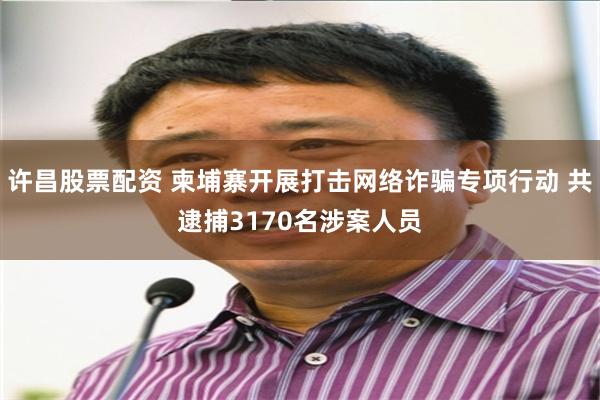 许昌股票配资 柬埔寨开展打击网络诈骗专项行动 共逮捕3170名涉案人员