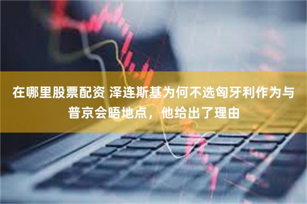 在哪里股票配资 泽连斯基为何不选匈牙利作为与普京会晤地点，他给出了理由