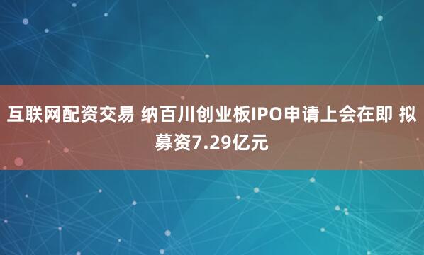 互联网配资交易 纳百川创业板IPO申请上会在即 拟募资7.29亿元