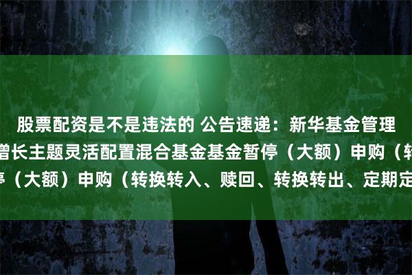 股票配资是不是违法的 公告速递：新华基金管理股份有限公司新华外延增长主题灵活配置混合基金基金暂停（大额）申购（转换转入、赎回、转换转出、定期定额投资）