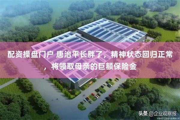 配资操盘门户 唐治平长胖了,精神状态回归正常,将领取母亲的巨额保险金