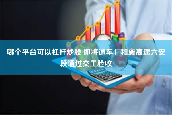 哪个平台可以杠杆炒股 即将通车!和襄高速六安段通过交工验收