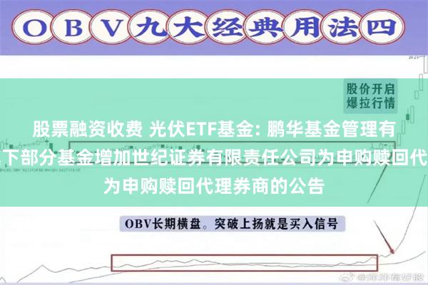 股票融资收费 光伏ETF基金: 鹏华基金管理有限公司关于旗下部分基金增加世纪证券有限责任公司为申购赎回代理券商的公告