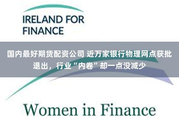 国内最好期货配资公司 近万家银行物理网点获批退出，行业“内卷”却一点没减少