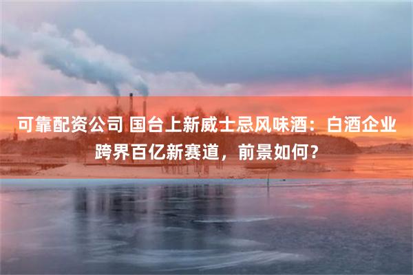 可靠配资公司 国台上新威士忌风味酒：白酒企业跨界百亿新赛道，前景如何？