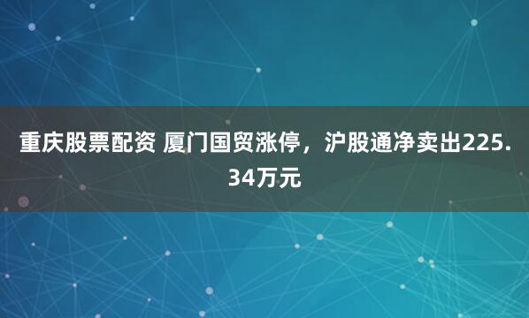 重庆股票配资 厦门国贸涨停，沪股通净卖出225.34万元